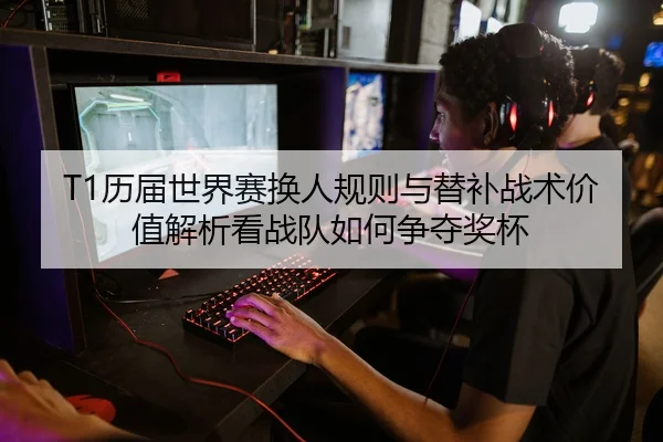 T1历届世界赛换人规则与替补战术价值解析看战队如何争夺奖杯